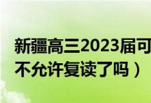 新疆高三2023屆可以復讀嗎（2023新疆高考不允許復讀了嗎）