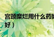 宮頸糜爛用什么藥好使呢（宮頸糜爛用什么藥好）