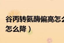 谷丙轉氨酶偏高怎么樣降低（谷丙轉氨酶偏高怎么降）