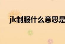 jk制服什么意思是什么（jk制服的簡介）