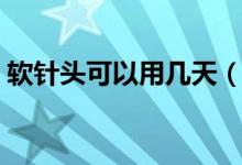 軟針頭可以用幾天（軟針頭可以用多長時(shí)間）
