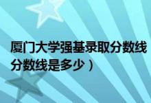 廈門大學(xué)強(qiáng)基錄取分?jǐn)?shù)線（2022廈門大學(xué)強(qiáng)基計(jì)劃各省入圍分?jǐn)?shù)線是多少）