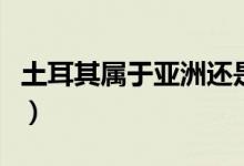 土耳其屬于亞洲還是歐洲（土耳其是什么國家）