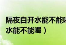隔夜白開(kāi)水能不能喝很多人做錯(cuò)了（隔夜白開(kāi)水能不能喝）