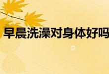 早晨洗澡對(duì)身體好嗎（早晨洗澡對(duì)身體好嗎）