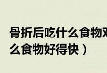 骨折后吃什么食物對(duì)骨頭長的快（骨折后吃什么食物好得快）