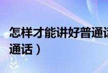 怎樣才能講好普通話的內(nèi)容（怎樣才能講好普通話）