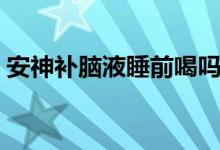 安神補腦液睡前喝嗎（安神補腦液睡前喝嗎）