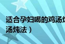 適合孕婦喝的雞湯燉法竅門(mén)（適合孕婦喝的雞湯燉法）