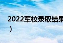 2022軍校錄取結(jié)果什么時候出（多久出結(jié)果）