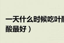 一天什么時候吃葉酸最好（一天什么時候吃葉酸最好）
