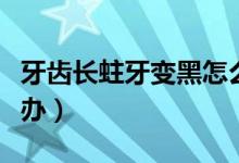 牙齒長蛀牙變黑怎么辦（牙齒蛀牙變黑了怎么辦）