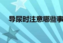 導(dǎo)尿時注意哪些事項（導(dǎo)尿的注意事項）