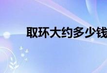 取環(huán)大約多少錢(qián)（取環(huán)大約多少錢(qián)）