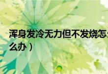 渾身發(fā)冷無(wú)力但不發(fā)燒怎么回事（渾身發(fā)冷無(wú)力但不發(fā)燒怎么辦）