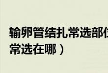 輸卵管結(jié)扎常選部位是什么（輸卵管結(jié)扎部位常選在哪）