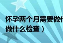 懷孕兩個(gè)月需要做什么產(chǎn)檢（懷孕兩個(gè)月需要做什么檢查）