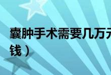囊腫手術(shù)需要幾萬元一次（囊腫手術(shù)需要多少錢）
