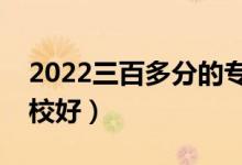 2022三百多分的?？坪么髮W有哪些（什么學校好）