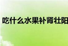 吃什么水果補腎壯陽（吃哪些水果補腎壯陽）