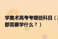 學(xué)美術(shù)高考考哪些科目（高考美術(shù)專(zhuān)業(yè)考什么？美術(shù)專(zhuān)業(yè)課都需要學(xué)什么？）