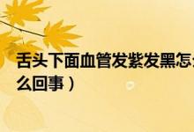 舌頭下面血管發(fā)紫發(fā)黑怎么調(diào)理（舌頭下面血管發(fā)紫發(fā)黑怎么回事）
