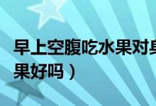 早上空腹吃水果對身體好不好（早上空腹吃水果好嗎）