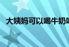 大姨媽可以喝牛奶嗎(大姨媽可以洗澡嗎)