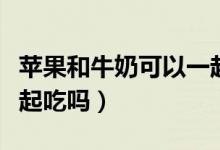 蘋果和牛奶可以一起喝嘛（蘋果和牛奶可以一起吃嗎）