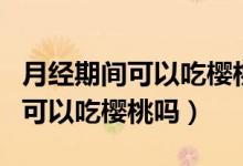 月經(jīng)期間可以吃櫻桃嗎有什么影響(月經(jīng)期間可以吃櫻桃嗎)
