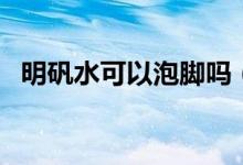 明礬水可以泡腳嗎(明礬泡腳后要洗腳嗎)