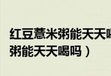 紅豆薏米粥能天天喝嗎加綠豆行嗎（紅豆薏米粥能天天喝嗎）