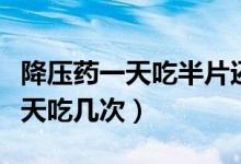 降壓藥一天吃半片還是二天吃一片(降壓藥一天吃幾次)