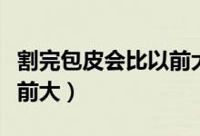 割完包皮會(huì)比以前大嗎（割完包皮為什么比以前大）