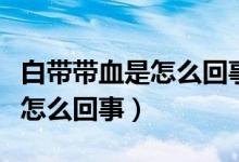 白帶帶血是怎么回事持續(xù)時間長（白帶帶血是怎么回事）