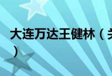 大連萬達王健林（關(guān)于大連萬達王健林的介紹）