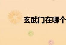 玄武門在哪個?。ㄐ溟T在哪）