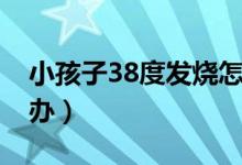 小孩子38度發(fā)燒怎么辦（孩子發(fā)熱38度怎么辦）