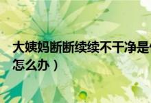 大姨媽斷斷續(xù)續(xù)不干凈是什么原因(大姨媽斷斷續(xù)續(xù)不干凈怎么辦)