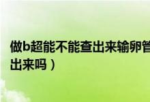 做b超能不能查出來輸卵管堵塞（輸卵管堵塞做b超可以檢查出來嗎）