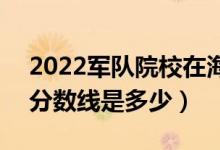 2022軍隊(duì)院校在海南軍檢最低分?jǐn)?shù)線(xiàn)公布（分?jǐn)?shù)線(xiàn)是多少）