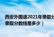 西安外國語2021年錄取分數(shù)線（2021西安外國語大學(xué)各省錄取分數(shù)線是多少）