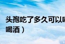 頭孢吃了多久可以喝酒?。^孢吃了多久可以喝酒）