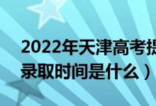 2022年天津高考提前批什么時候開始錄取（錄取時間是什么）