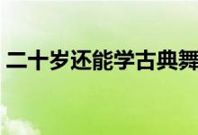 二十歲還能學(xué)古典舞嗎（二十歲還能長(zhǎng)高么）