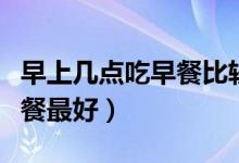 早上幾點(diǎn)吃早餐比較好時(shí)間表（早上幾點(diǎn)吃早餐最好）