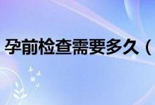 孕前檢查需要多久（孕前檢查需要多少費用）