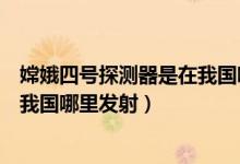 嫦娥四號(hào)探測(cè)器是在我國哪里發(fā)射的（嫦娥四號(hào)探測(cè)器是在我國哪里發(fā)射）