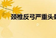 頸椎反弓嚴重頭暈(頸椎反弓嚴重嗎)