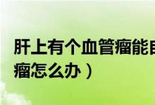 肝上有個(gè)血管瘤能自行消退嗎（肝上有個(gè)血管瘤怎么辦）